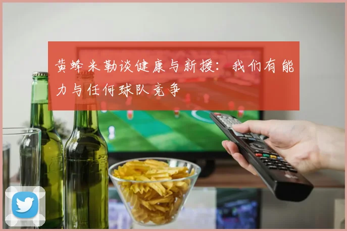 黄蜂米勒谈健康与新援：我们有能力与任何球队竞争