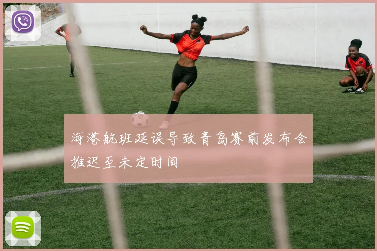 海港航班延误导致青岛赛前发布会推迟至未定时间