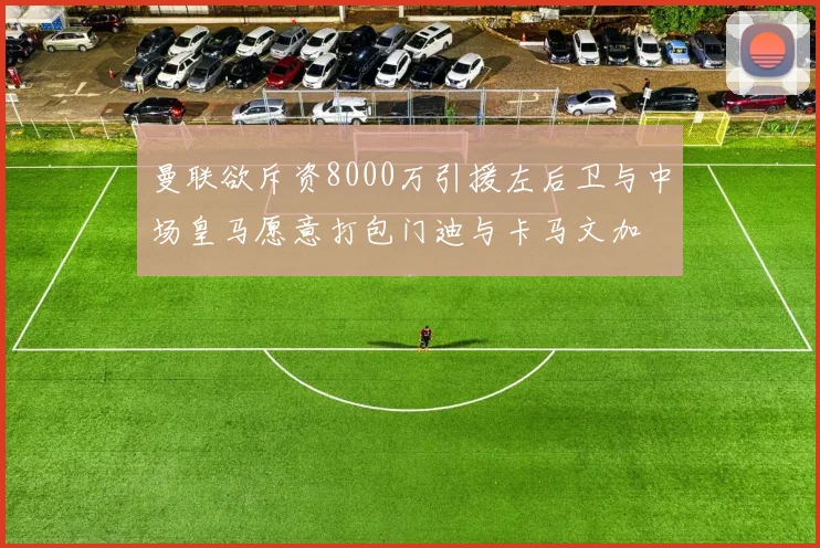 曼联欲斥资8000万引援左后卫与中场皇马愿意打包门迪与卡马文加