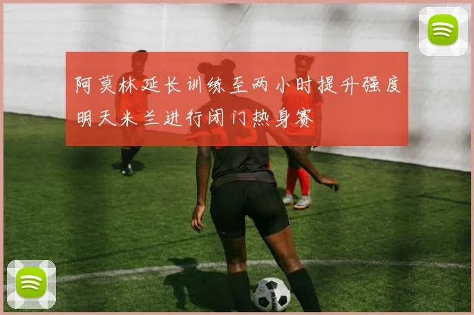 阿莫林延长训练至两小时提升强度明天米兰进行闭门热身赛