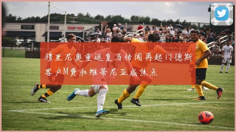 穆里尼奥重返皇马传闻再起门德斯客户M费和维蒂尼亚成焦点