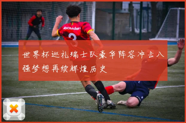 世界杯巡礼瑞士队豪华阵容冲击八强梦想再续辉煌历史