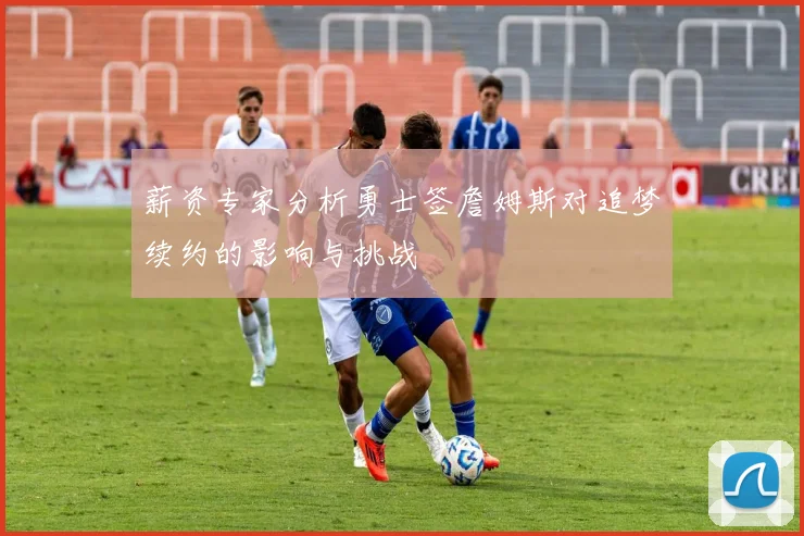 薪资专家分析勇士签詹姆斯对追梦续约的影响与挑战