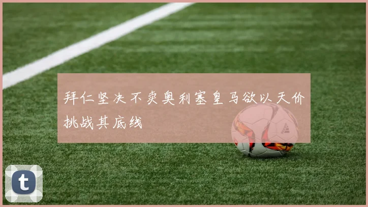 拜仁坚决不卖奥利塞皇马欲以天价挑战其底线