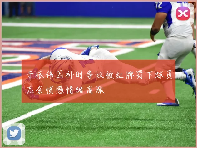 于根伟因补时争议被红牌罚下球员无奈愤懑情绪高涨