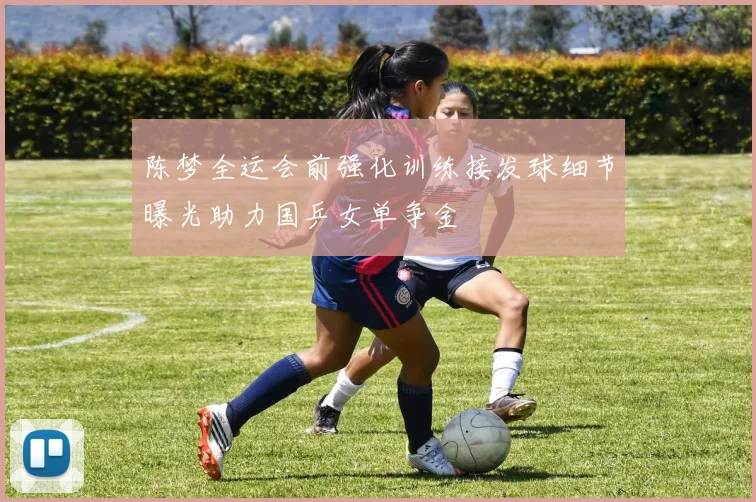陈梦全运会前强化训练接发球细节曝光助力国乒女单争金