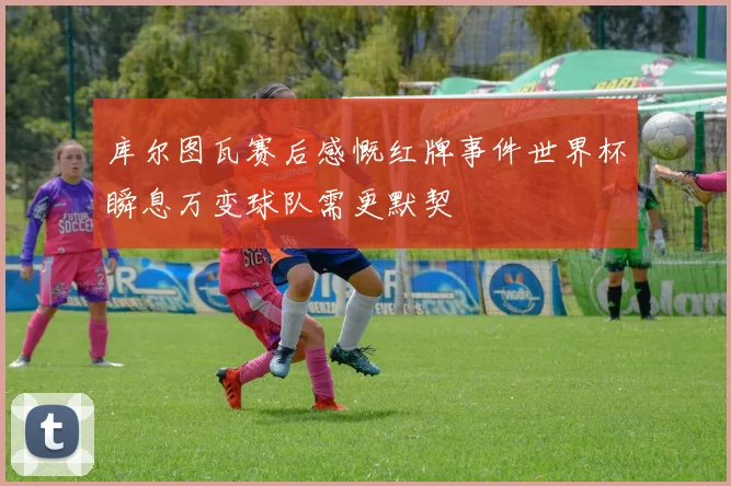 库尔图瓦赛后感慨红牌事件世界杯瞬息万变球队需更默契