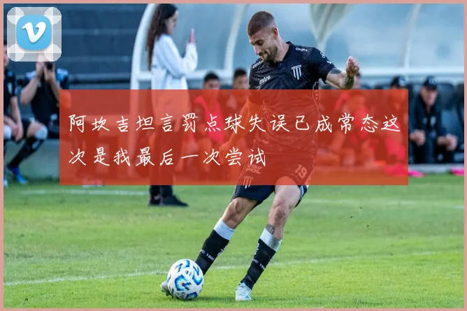 阿坎吉坦言罚点球失误已成常态这次是我最后一次尝试