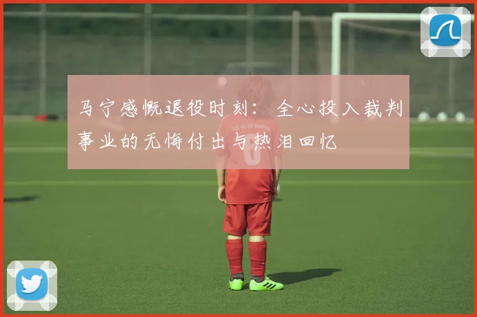 马宁感慨退役时刻：全心投入裁判事业的无悔付出与热泪回忆
