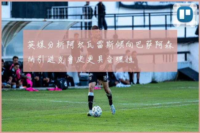 英媒分析阿尔瓦雷斯倾向巴萨阿森纳引进克鲁皮更具合理性