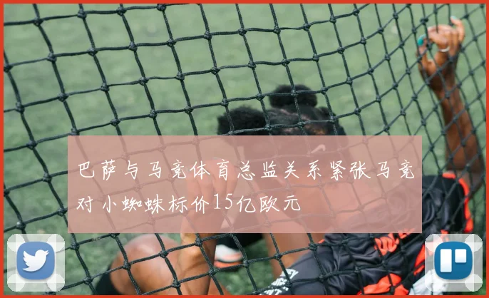 巴萨与马竞体育总监关系紧张马竞对小蜘蛛标价15亿欧元