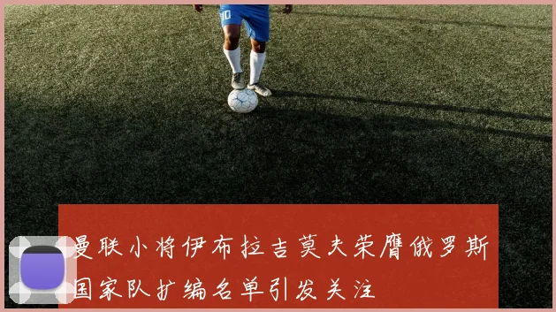 曼联小将伊布拉吉莫夫荣膺俄罗斯国家队扩编名单引发关注