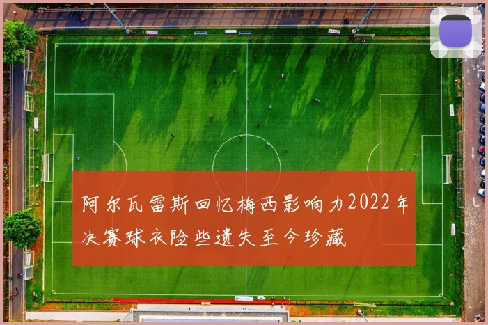 阿尔瓦雷斯回忆梅西影响力2022年决赛球衣险些遗失至今珍藏