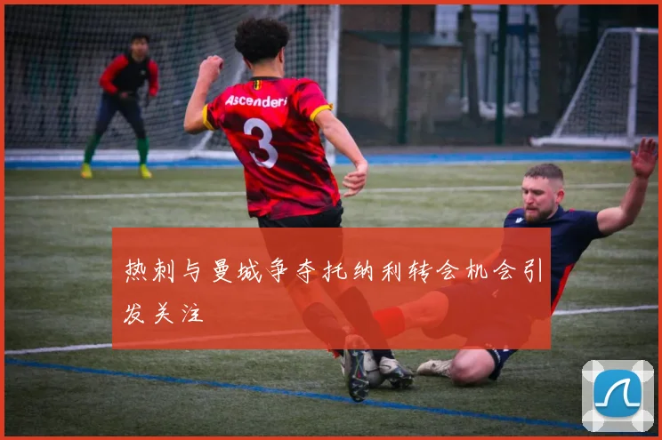 热刺与曼城争夺托纳利转会机会引发关注