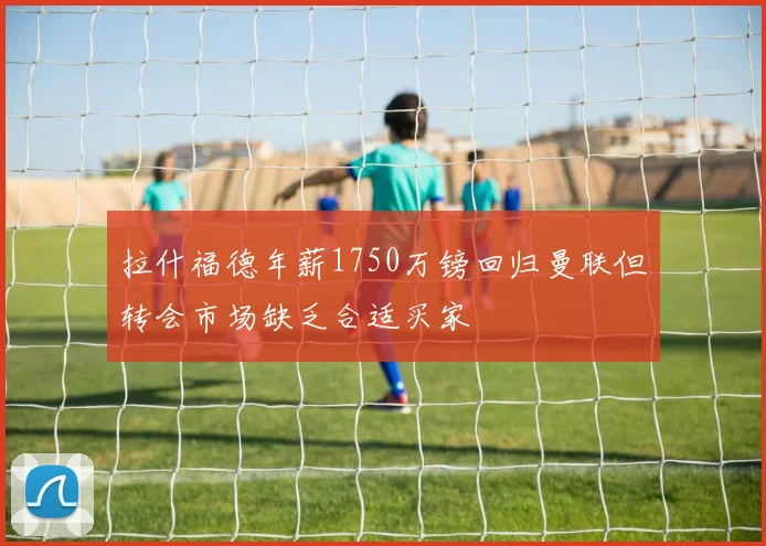 拉什福德年薪1750万镑回归曼联但转会市场缺乏合适买家