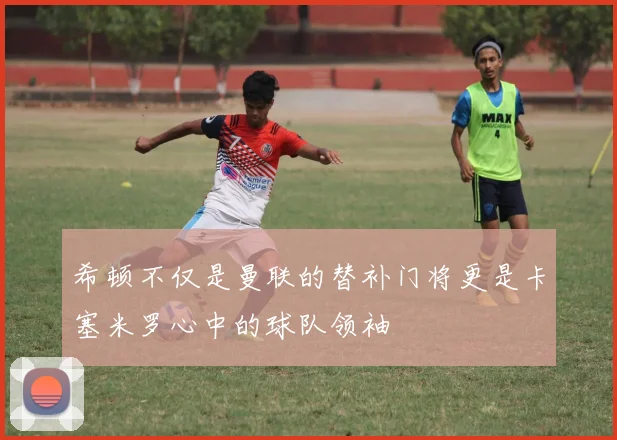希顿不仅是曼联的替补门将更是卡塞米罗心中的球队领袖
