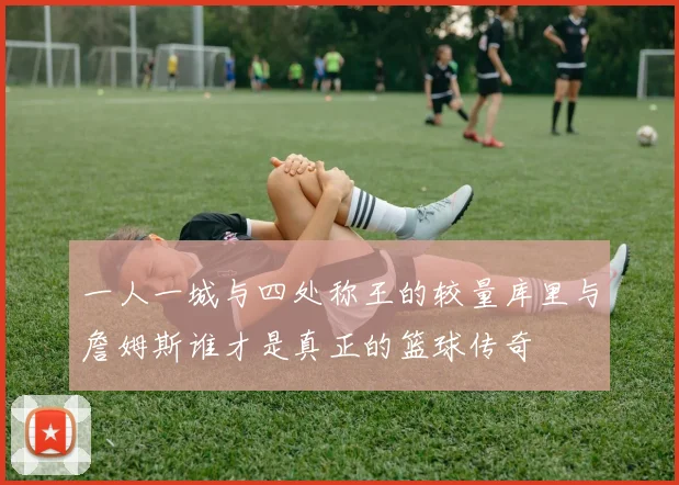 一人一城与四处称王的较量库里与詹姆斯谁才是真正的篮球传奇