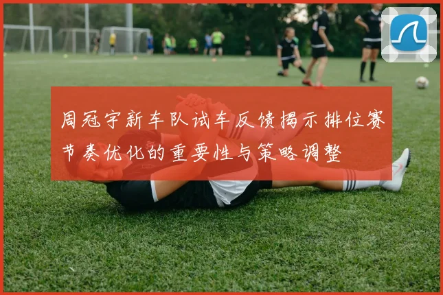 周冠宇新车队试车反馈揭示排位赛节奏优化的重要性与策略调整