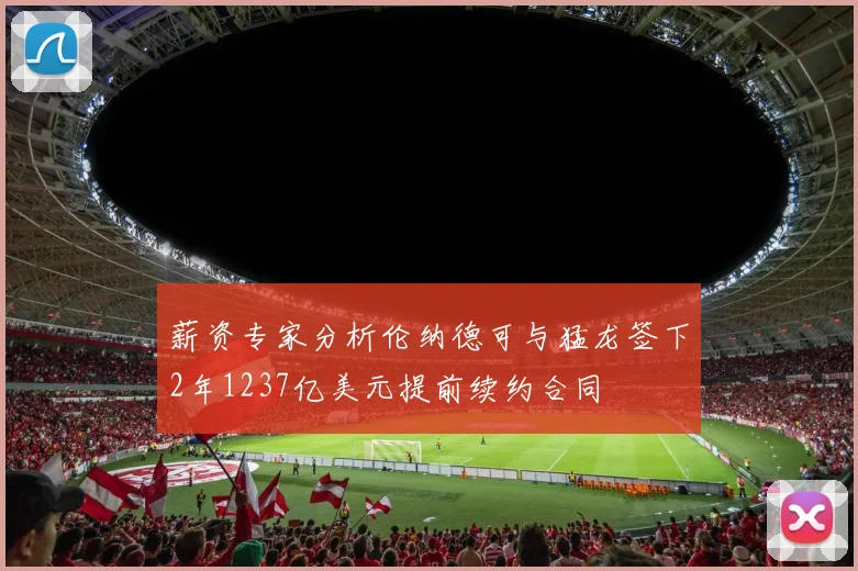 薪资专家分析伦纳德可与猛龙签下2年1237亿美元提前续约合同