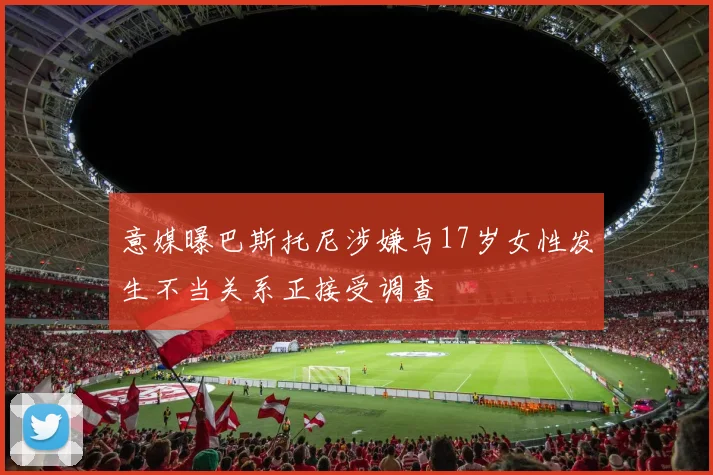 意媒曝巴斯托尼涉嫌与17岁女性发生不当关系正接受调查