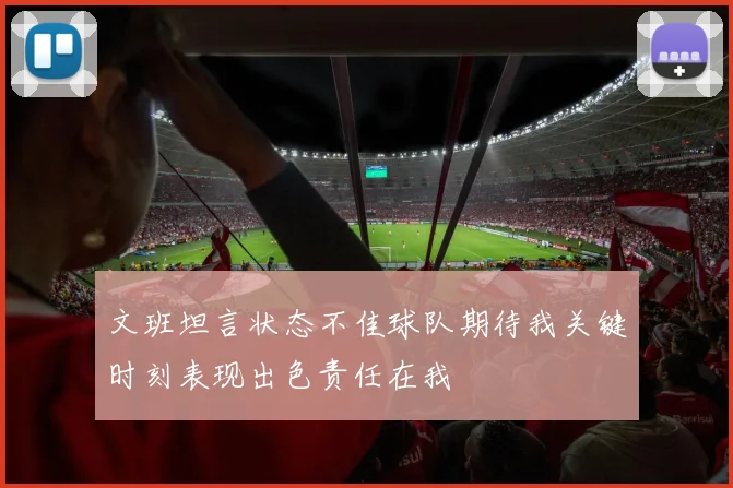文班坦言状态不佳球队期待我关键时刻表现出色责任在我