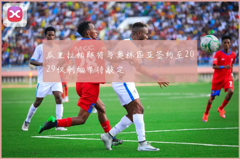 瓜里拉帕即将与奥林匹亚签约至2029仅剩细节待敲定