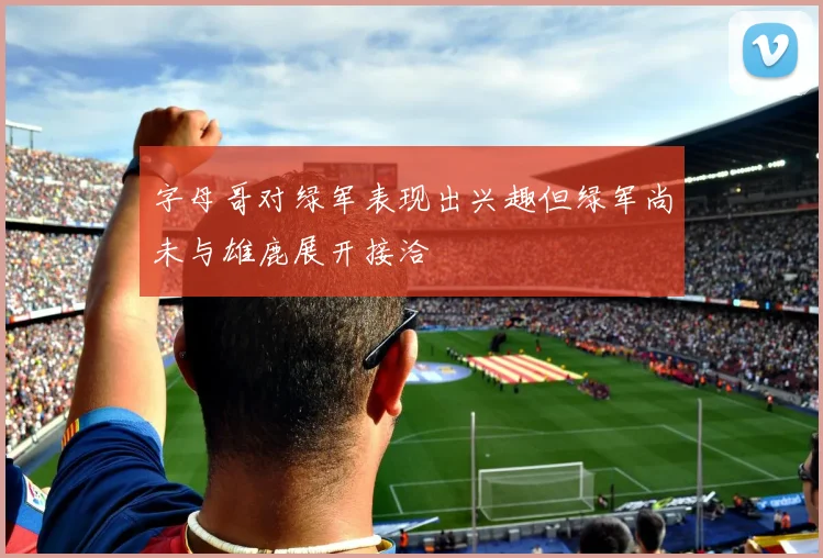 字母哥对绿军表现出兴趣但绿军尚未与雄鹿展开接洽