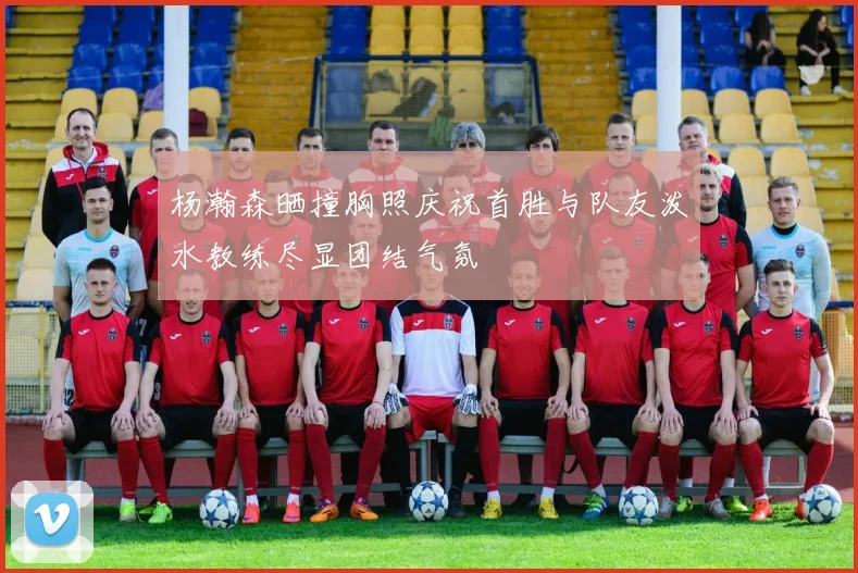 杨瀚森晒撞胸照庆祝首胜与队友泼水教练尽显团结气氛
