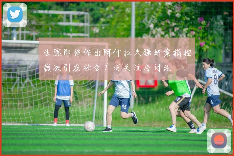 法院即将作出阿什拉夫强奸案指控裁决引发社会广泛关注与讨论