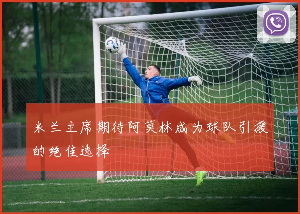 米兰主席期待阿莫林成为球队引援的绝佳选择